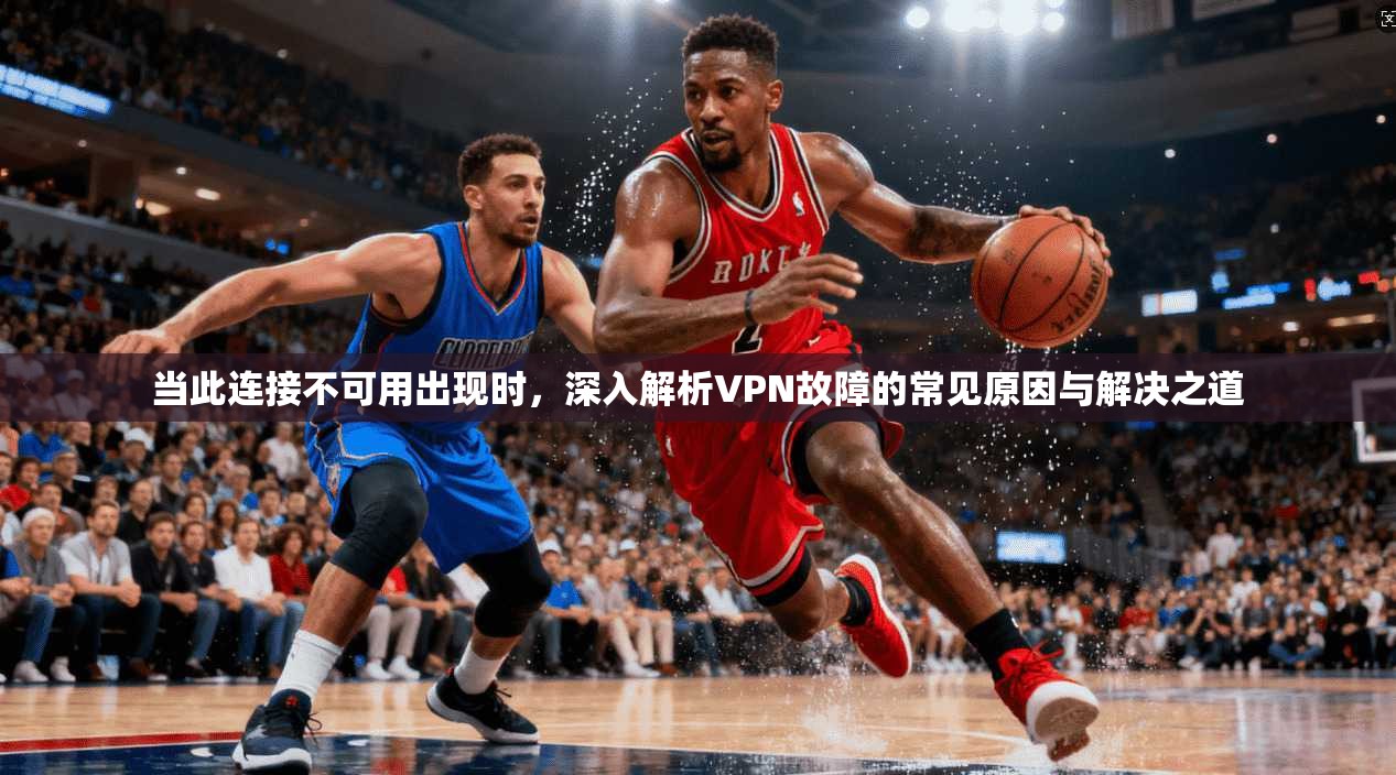 当此连接不可用出现时,深入解析VPN故障的常见原因与解决之道