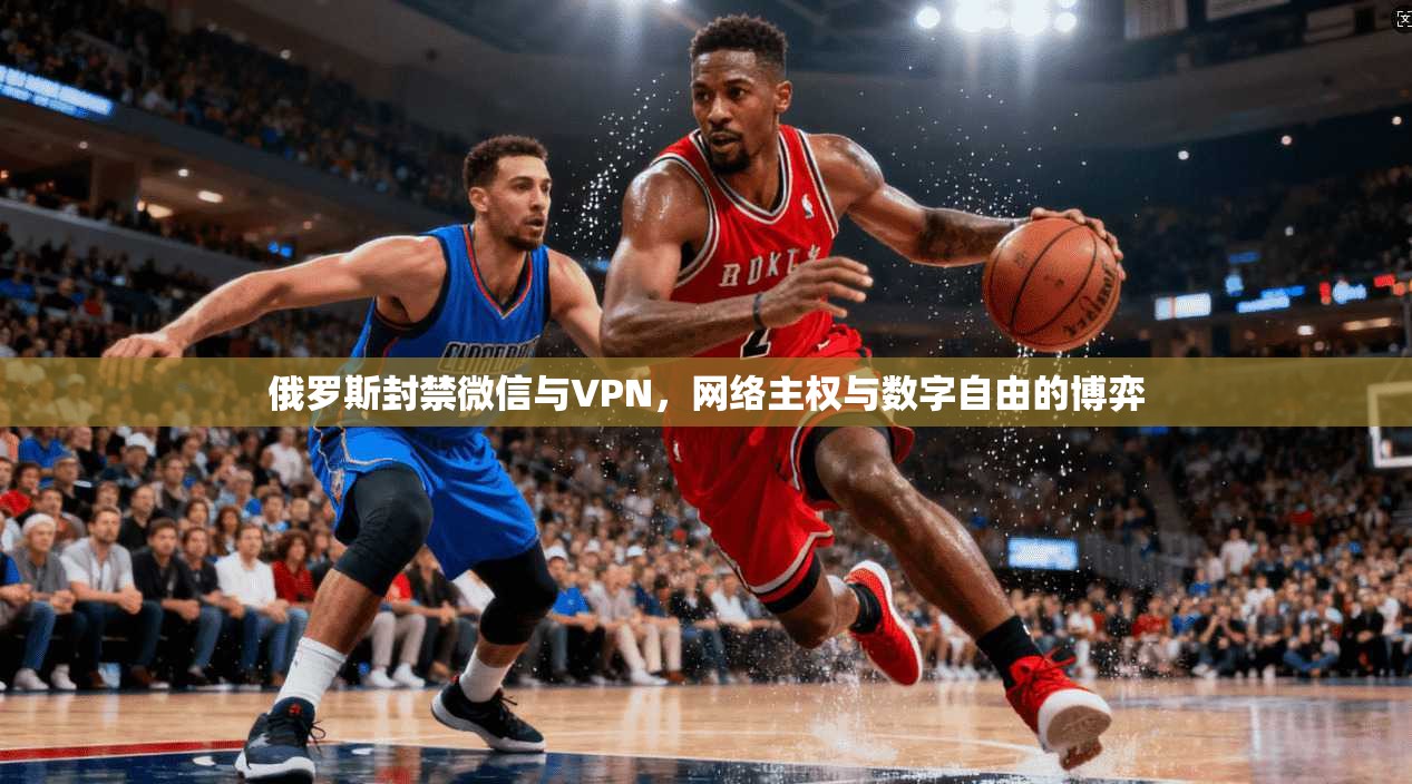 俄罗斯封禁微信与VPN，网络主权与数字自由的博弈