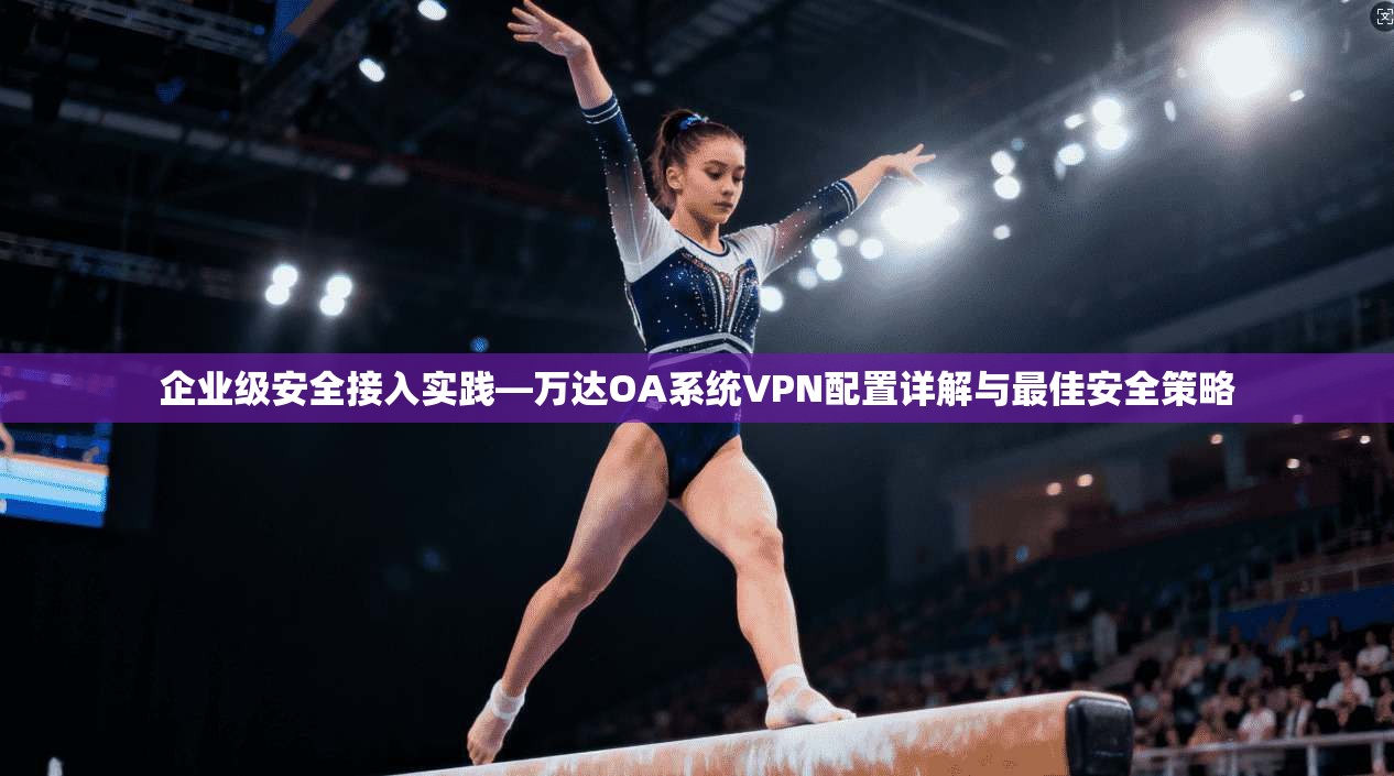 企业级安全接入实践—万达OA系统VPN配置详解与最佳安全策略
