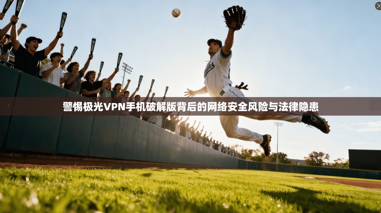 警惕极光VPN手机破解版背后的网络安全风险与法律隐患
