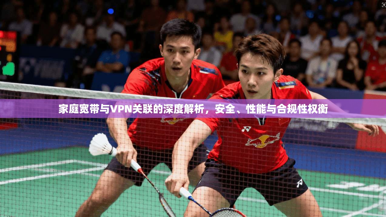 家庭宽带与VPN关联的深度解析，安全、性能与合规性权衡