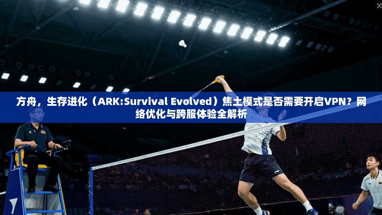 方舟，生存进化（ARK:Survival Evolved）焦土模式是否需要开启VPN？网络优化与跨服体验全解析