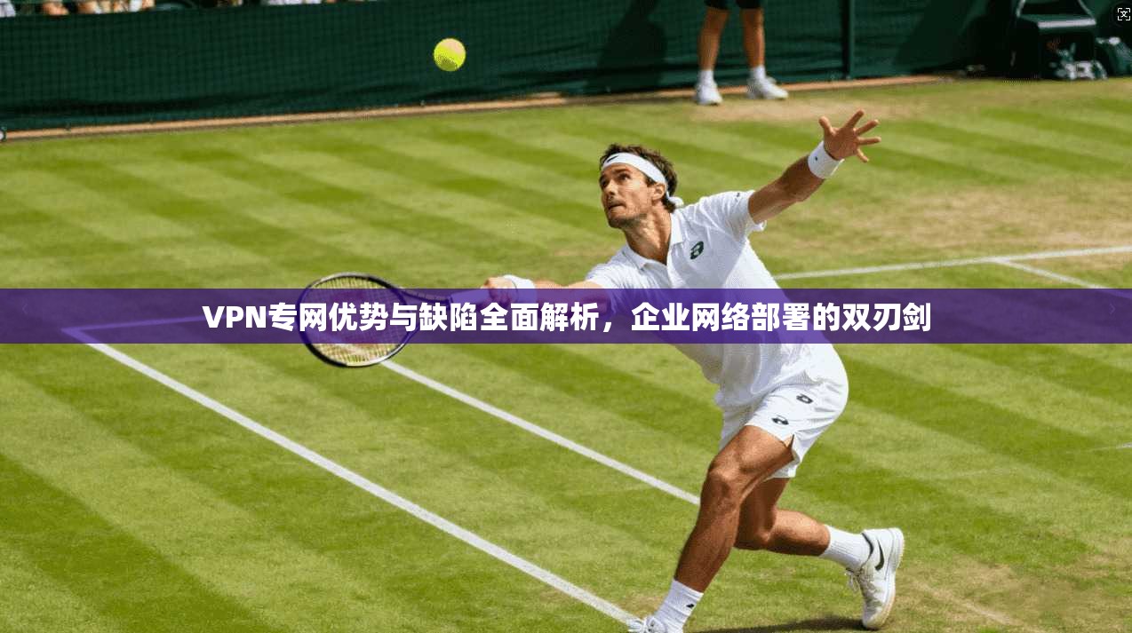 VPN专网优势与缺陷全面解析，企业网络部署的双刃剑