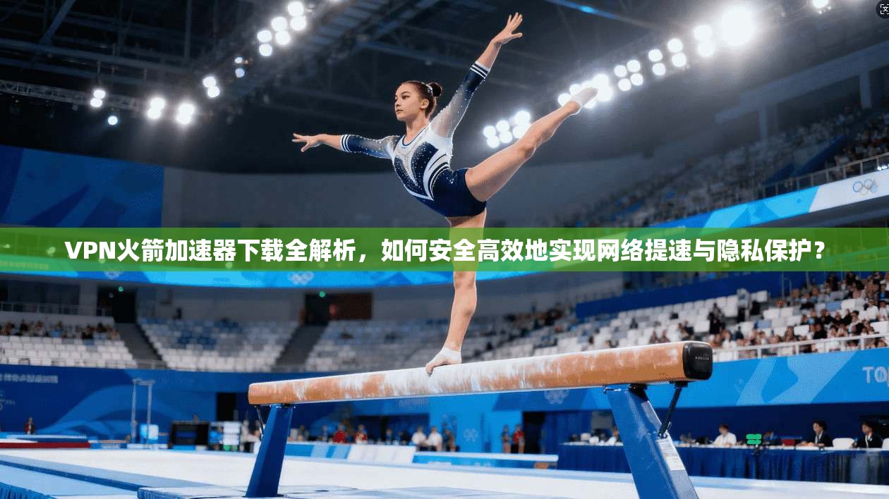 VPN火箭加速器下载全解析，如何安全高效地实现网络提速与隐私保护？