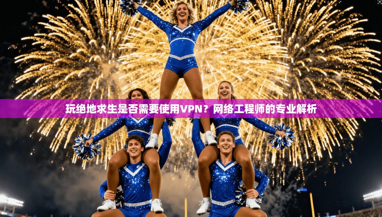 玩绝地求生是否需要使用VPN？网络工程师的专业解析