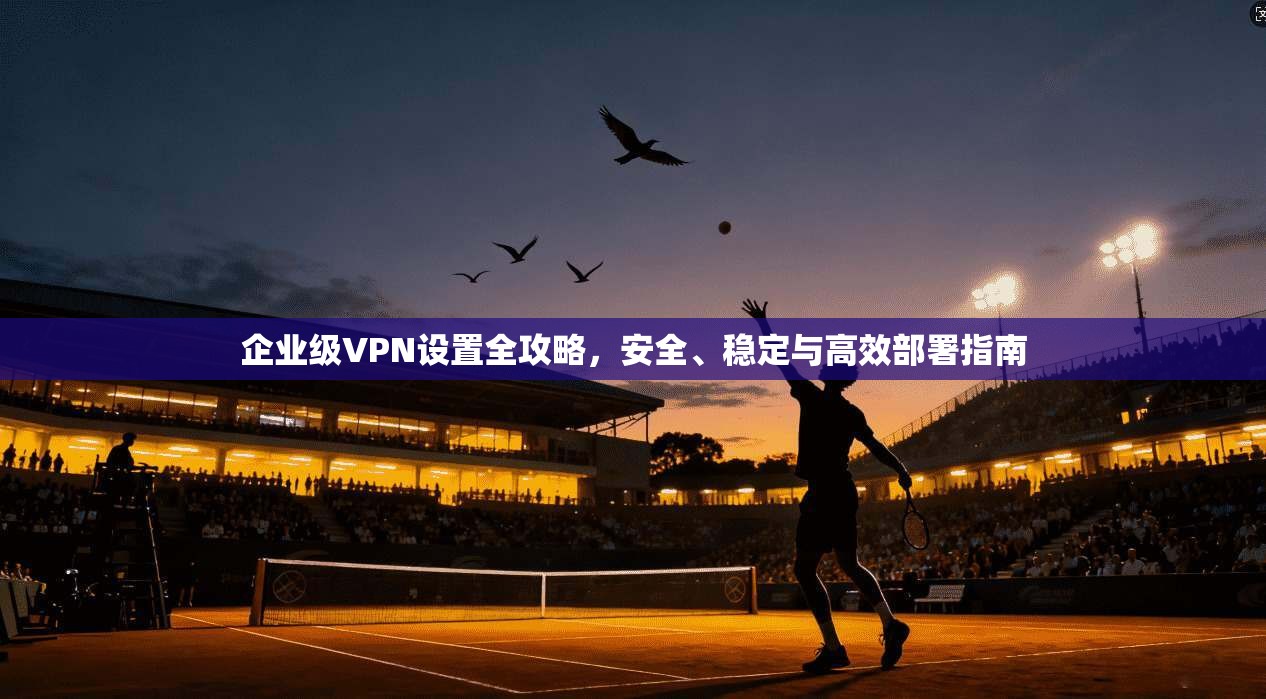 企业级VPN设置全攻略,安全、稳定与高效部署指南