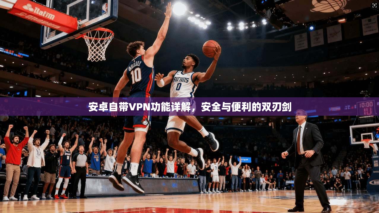 安卓自带VPN功能详解,安全与便利的双刃剑