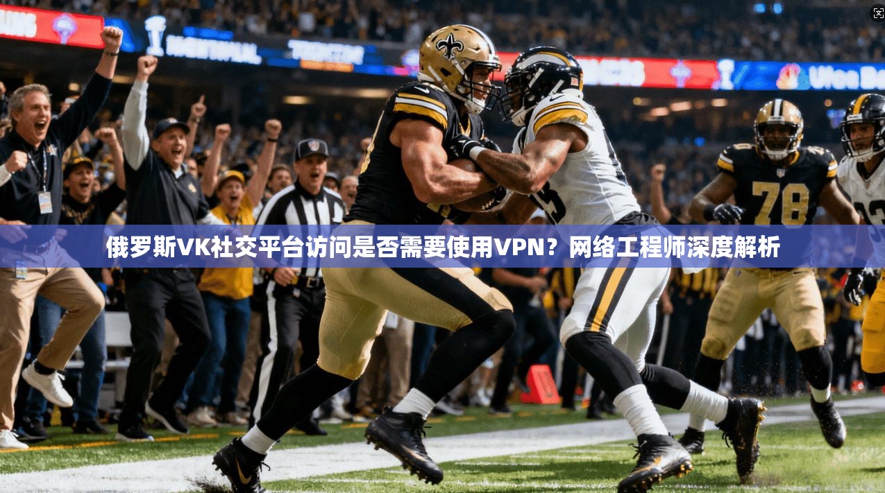 俄罗斯VK社交平台访问是否需要使用VPN？网络工程师深度解析