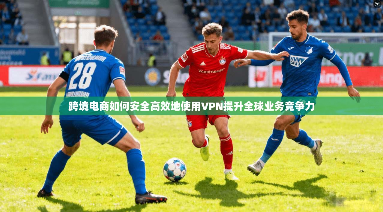 跨境电商如何安全高效地使用VPN提升全球业务竞争力