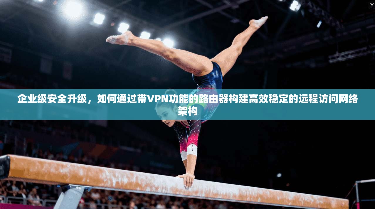 企业级安全升级，如何通过带VPN功能的路由器构建高效稳定的远程访问网络架构