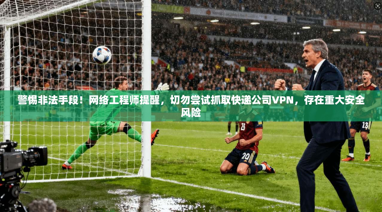 警惕非法手段！网络工程师提醒，切勿尝试抓取快递公司VPN，存在重大安全风险