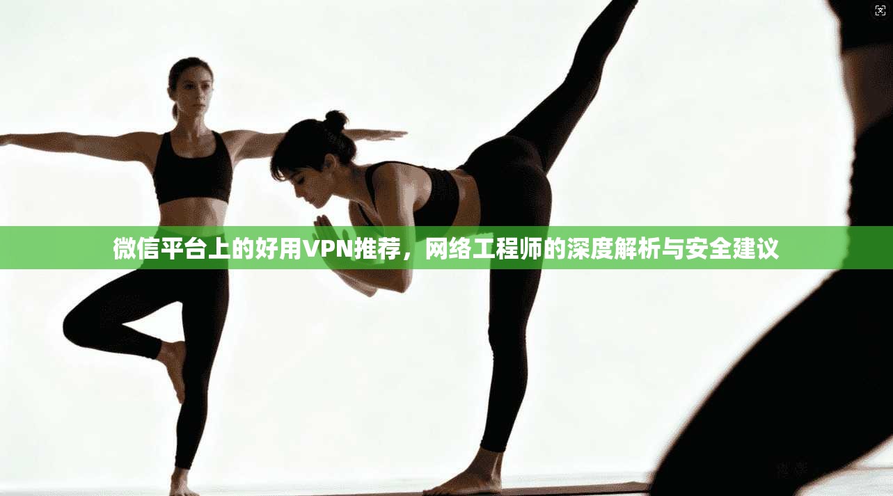 微信平台上的好用VPN推荐,网络工程师的深度解析与安全建议
