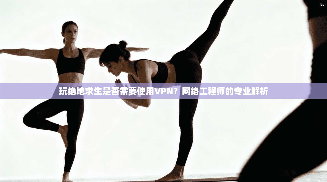 玩绝地求生是否需要使用VPN？网络工程师的专业解析