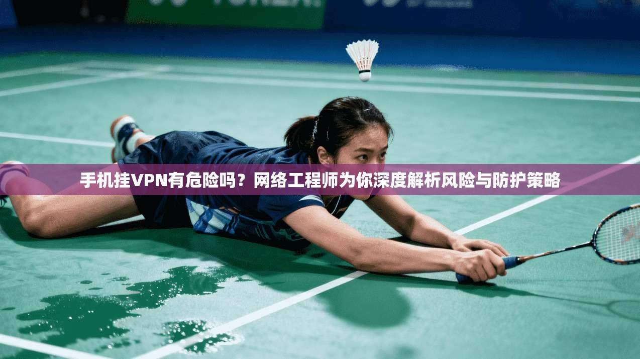 手机挂VPN有危险吗？网络工程师为你深度解析风险与防护策略