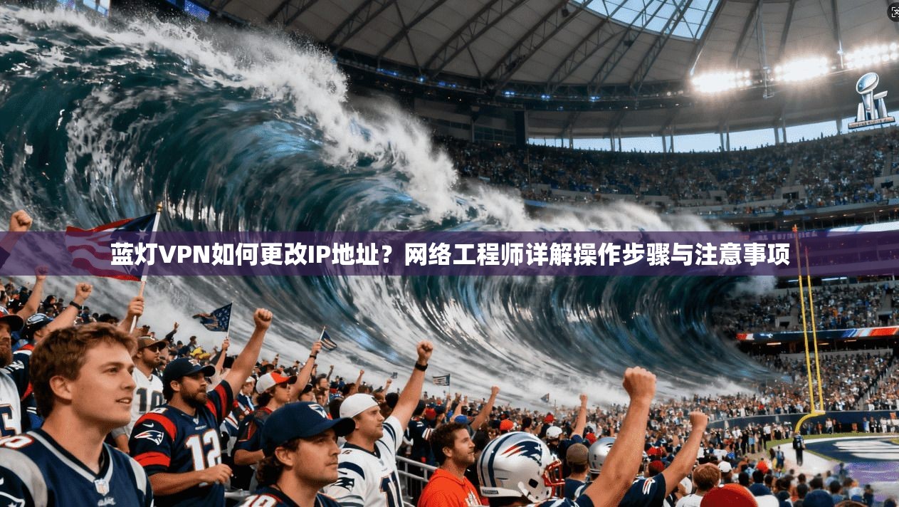 蓝灯VPN如何更改IP地址？网络工程师详解操作步骤与注意事项