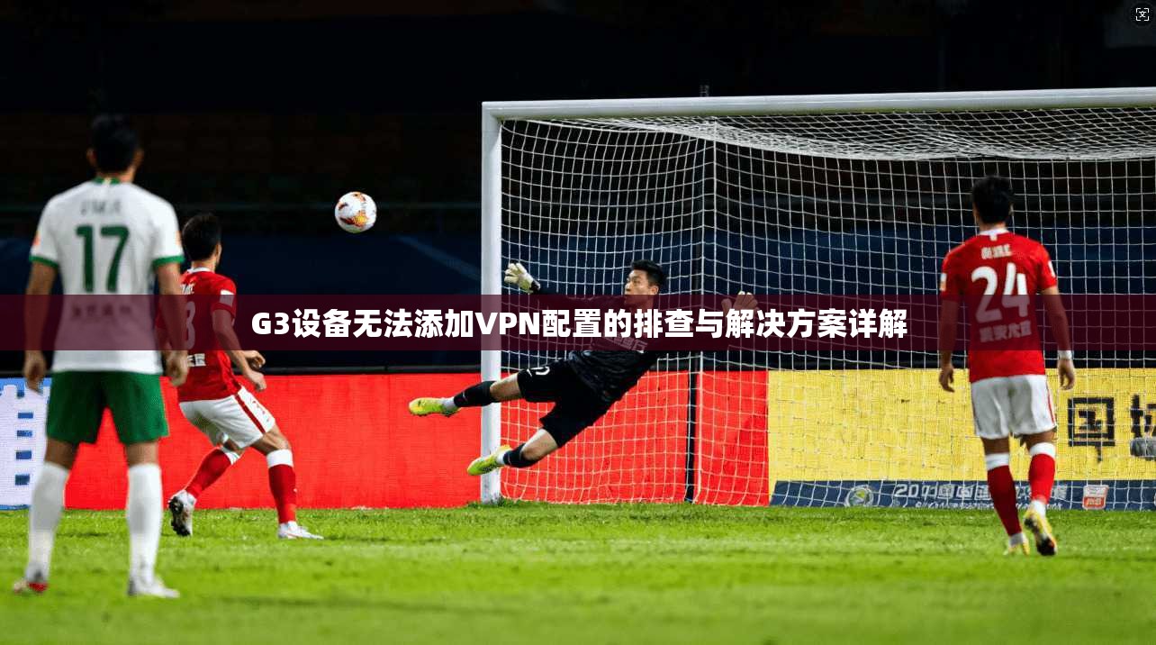 G3设备无法添加VPN配置的排查与解决方案详解