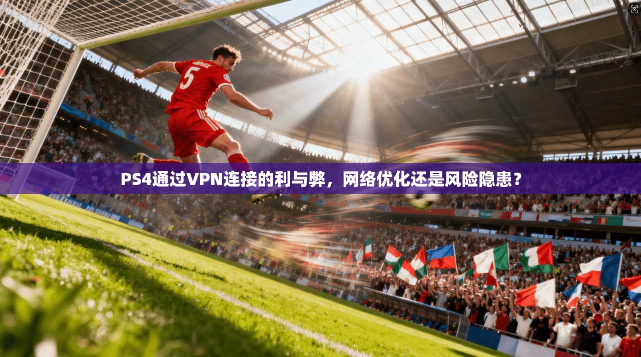 PS4通过VPN连接的利与弊，网络优化还是风险隐患？
