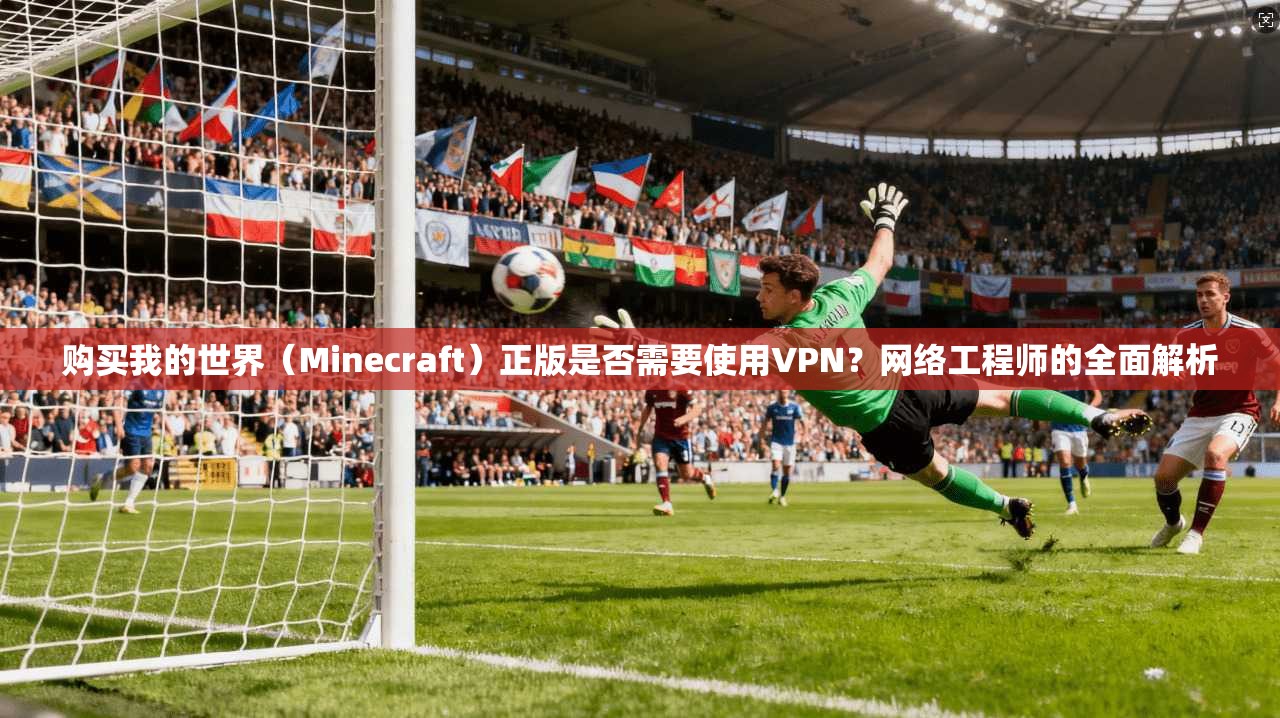 购买我的世界（Minecraft）正版是否需要使用VPN？网络工程师的全面解析