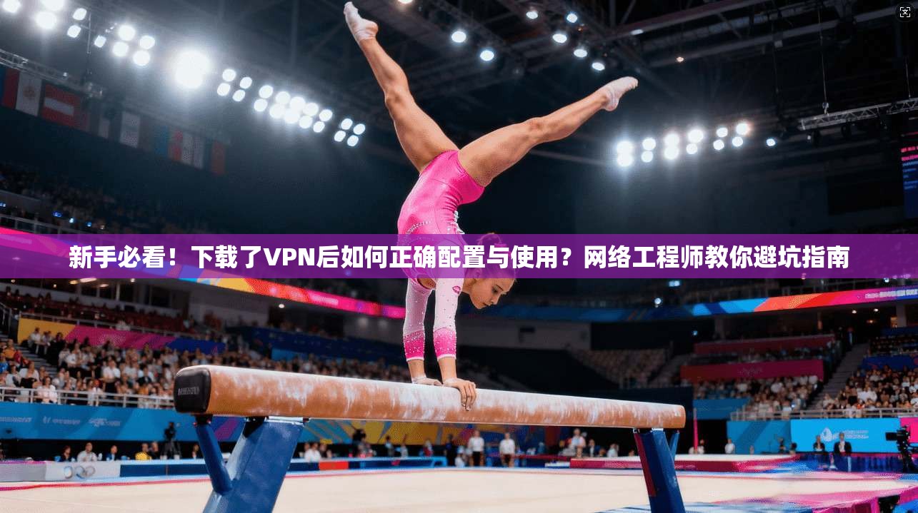 新手必看！下载了VPN后如何正确配置与使用？网络工程师教你避坑指南