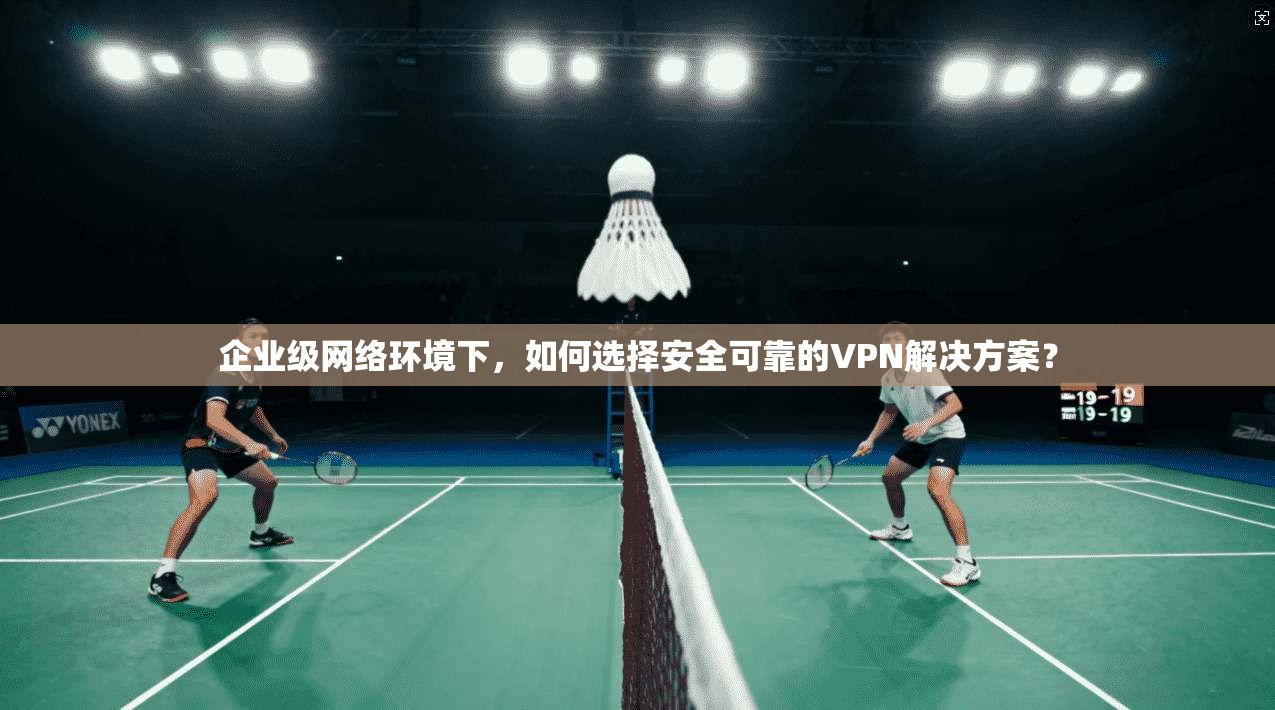 企业级网络环境下，如何选择安全可靠的VPN解决方案？