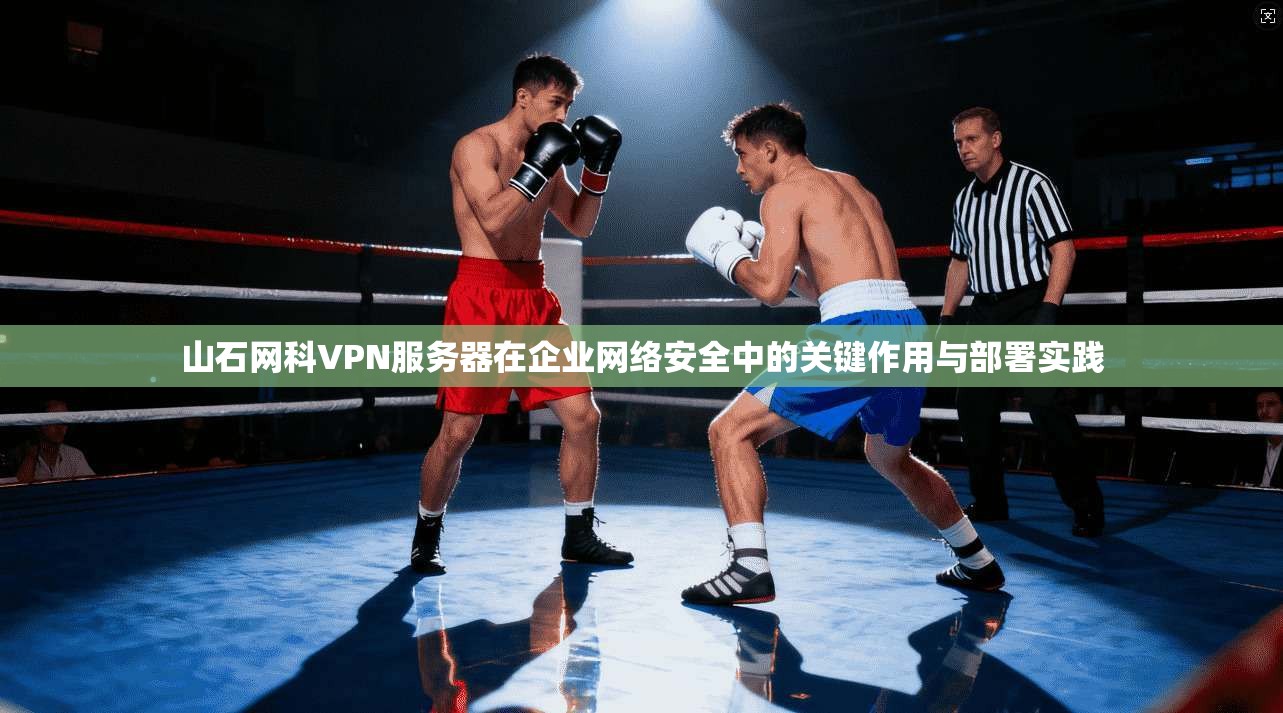 山石网科VPN服务器在企业网络安全中的关键作用与部署实践