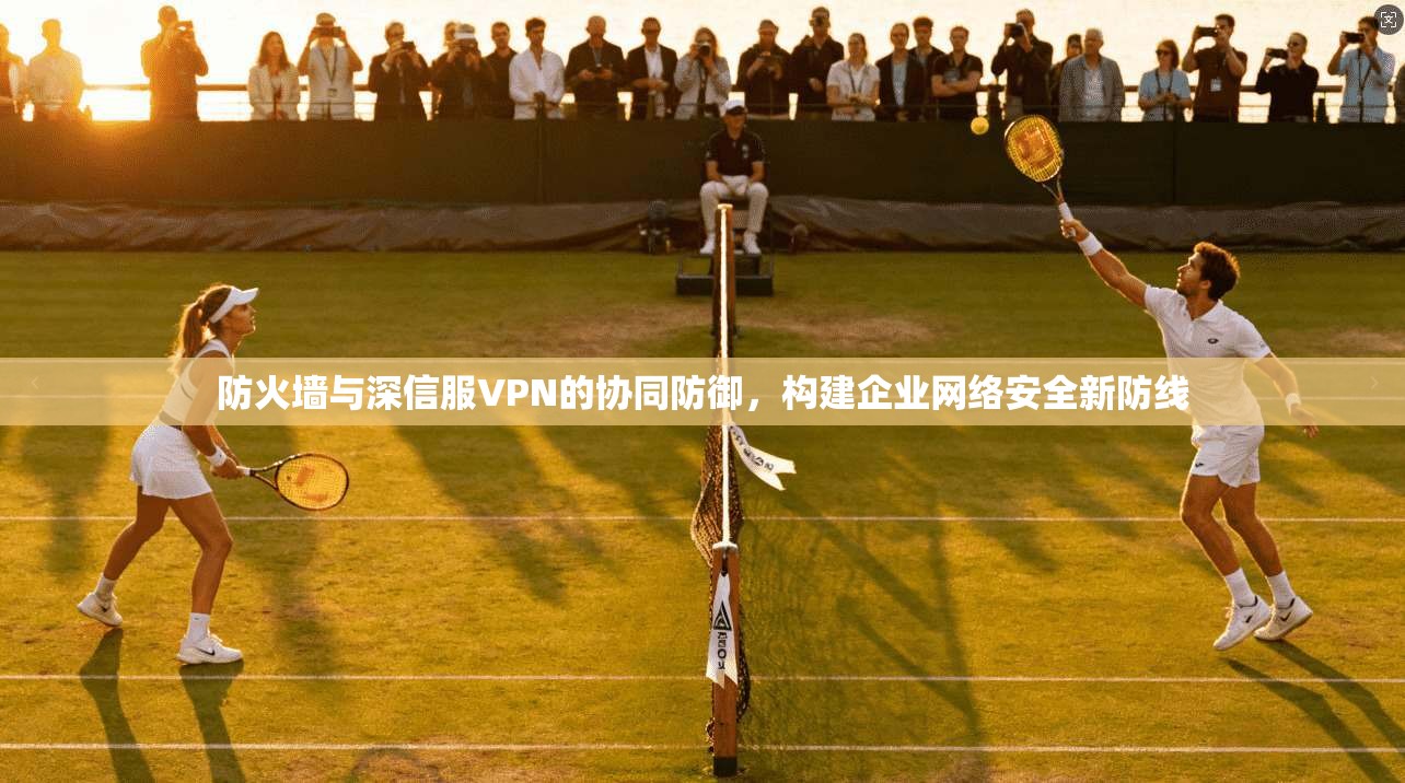 防火墙与深信服VPN的协同防御,构建企业网络安全新防线