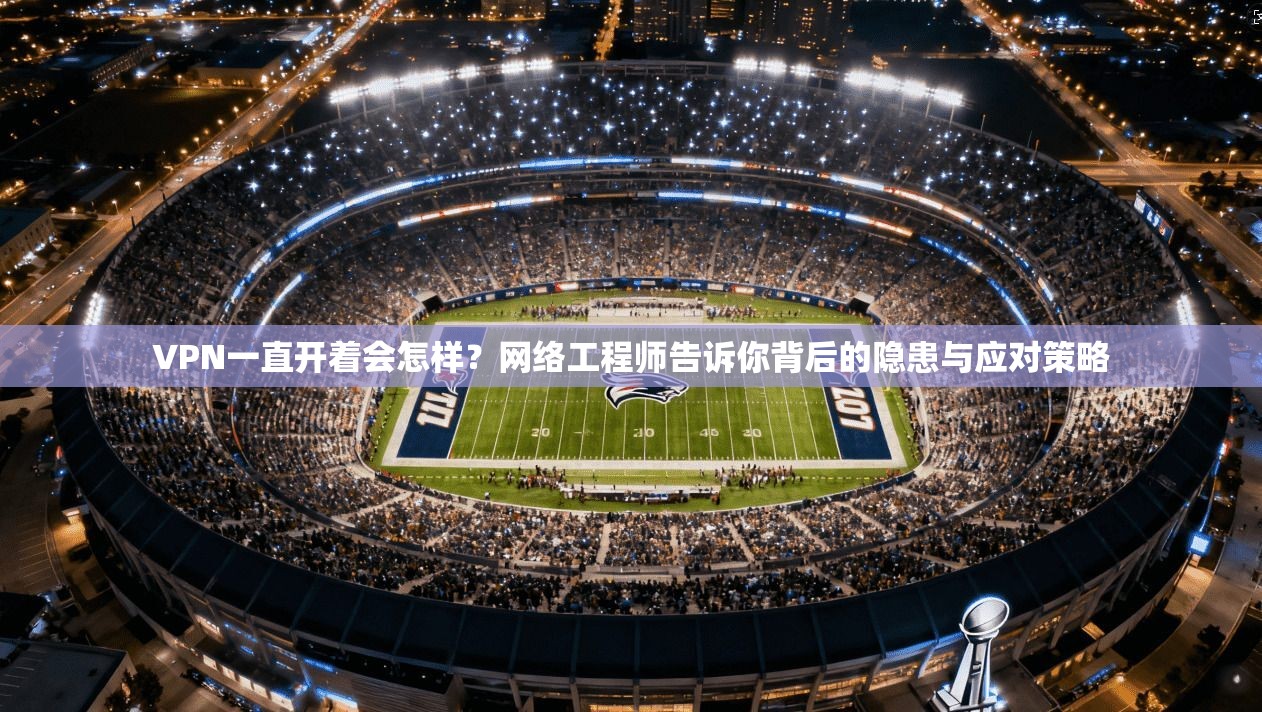 VPN一直开着会怎样？网络工程师告诉你背后的隐患与应对策略