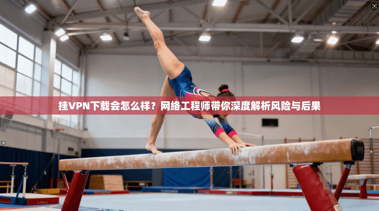 挂VPN下载会怎么样？网络工程师带你深度解析风险与后果