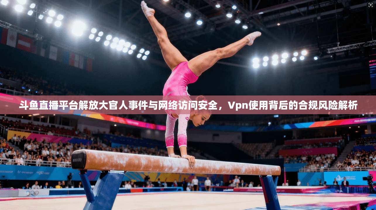 斗鱼直播平台解放大官人事件与网络访问安全，Vpn使用背后的合规风险解析