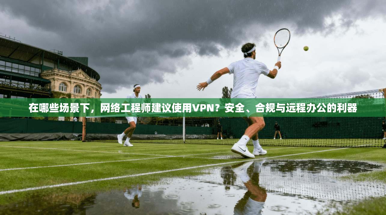 在哪些场景下,网络工程师建议使用VPN?安全、合规与远程办公的利器