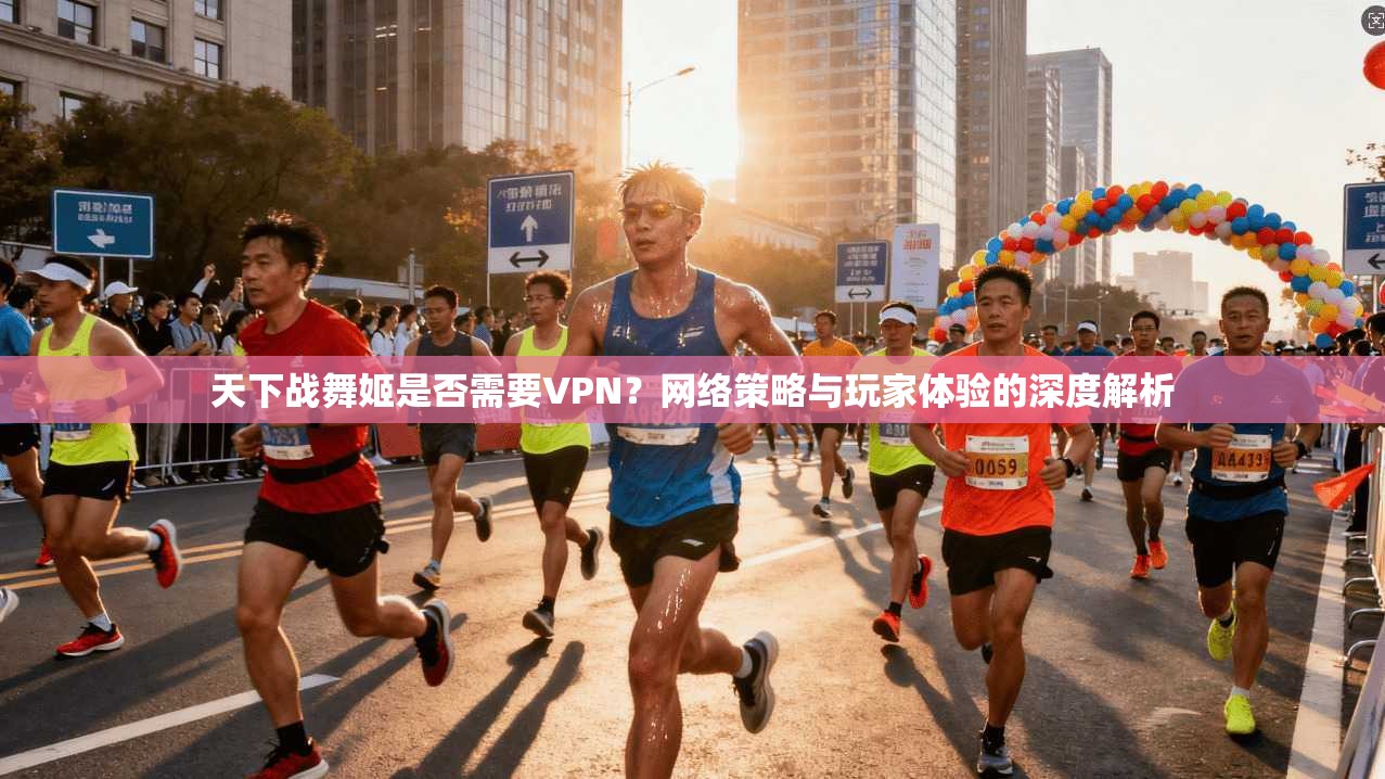 天下战舞姬是否需要VPN?网络策略与玩家体验的深度解析