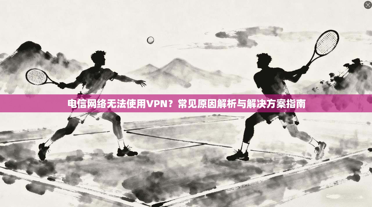 电信网络无法使用VPN？常见原因解析与解决方案指南