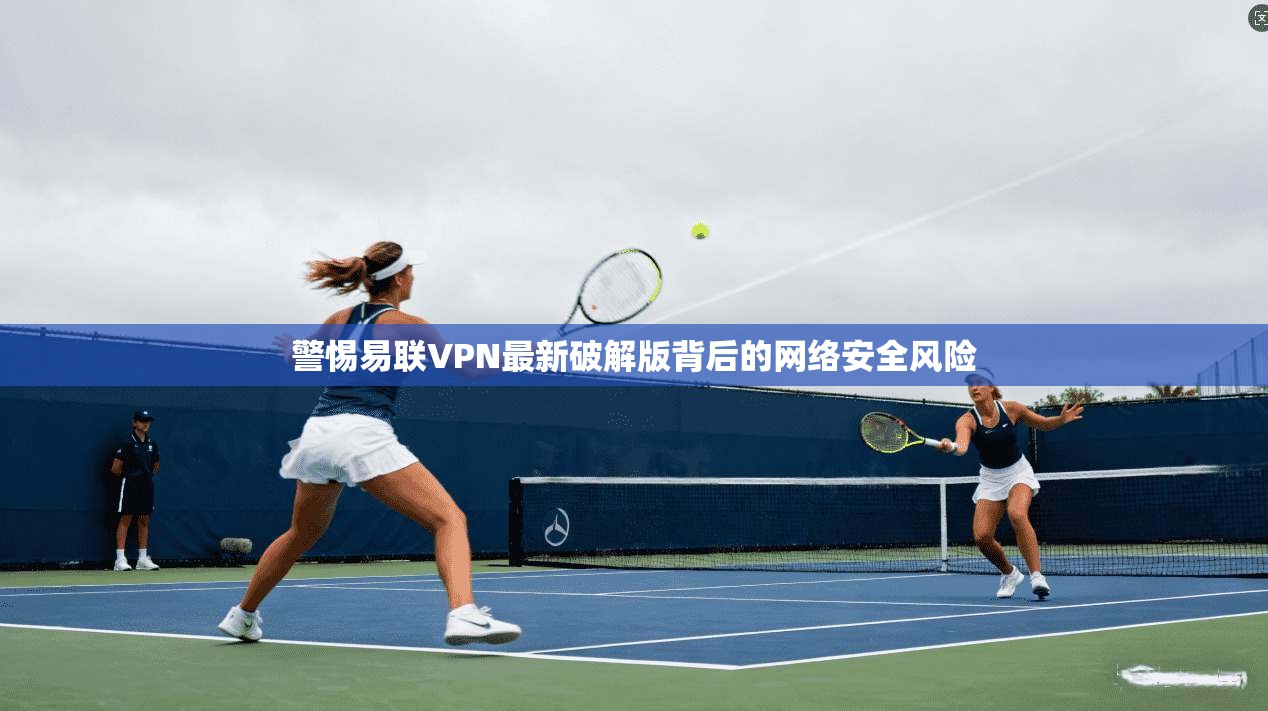 警惕易联VPN最新破解版背后的网络安全风险