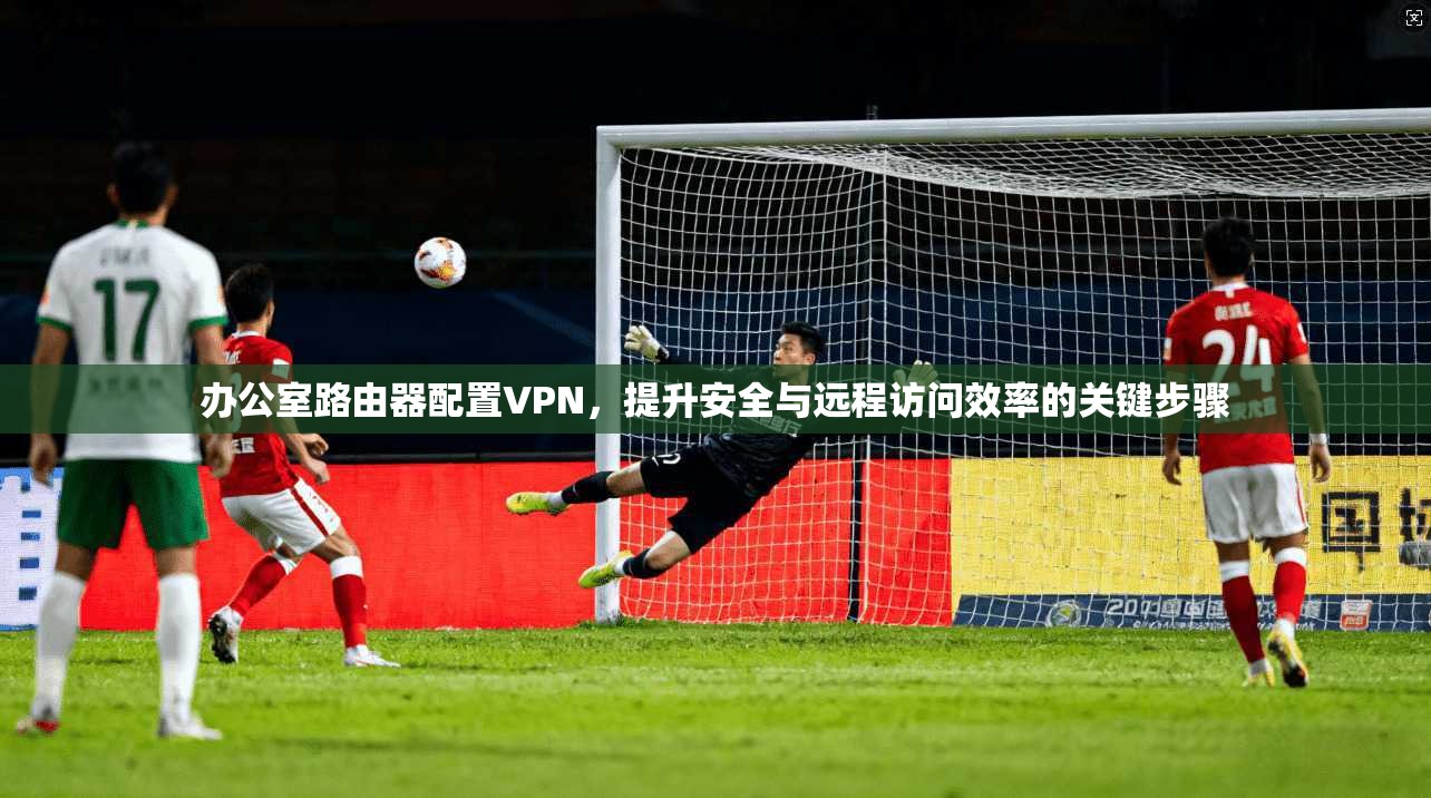 办公室路由器配置VPN，提升安全与远程访问效率的关键步骤