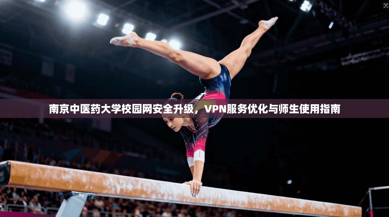 南京中医药大学校园网安全升级，VPN服务优化与师生使用指南