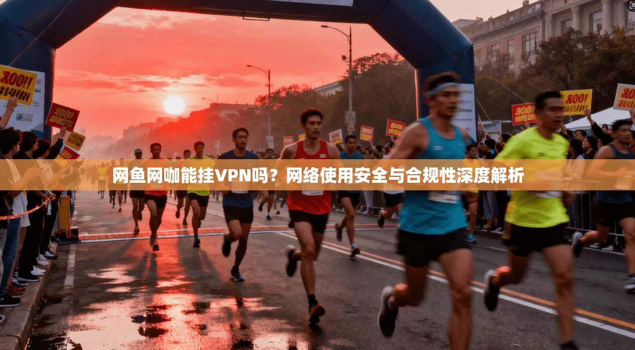 网鱼网咖能挂VPN吗？网络使用安全与合规性深度解析