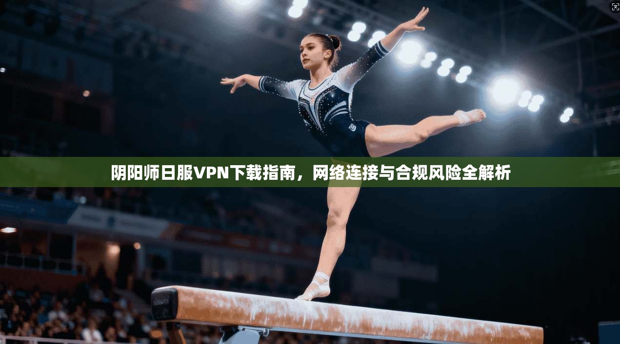 阴阳师日服VPN下载指南,网络连接与合规风险全解析