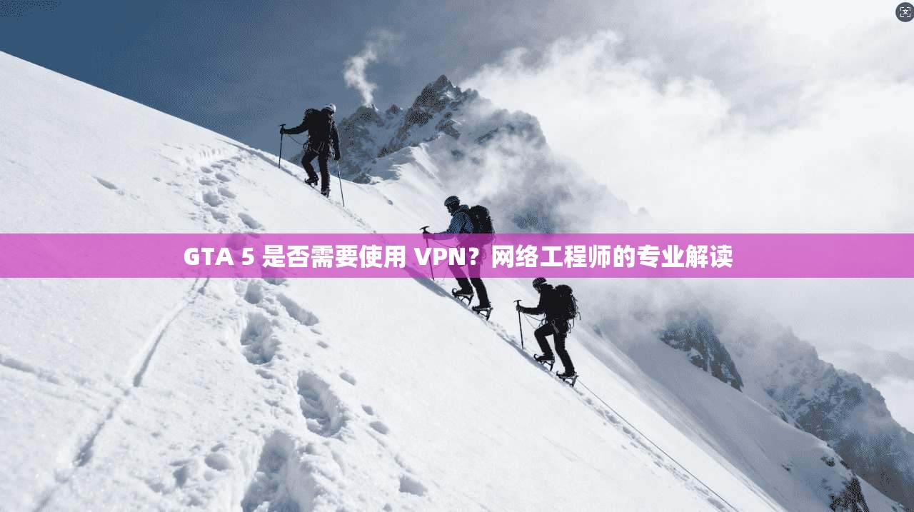 GTA 5 是否需要使用 VPN？网络工程师的专业解读