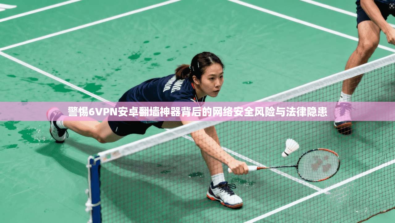 警惕6VPN安卓翻墙神器背后的网络安全风险与法律隐患