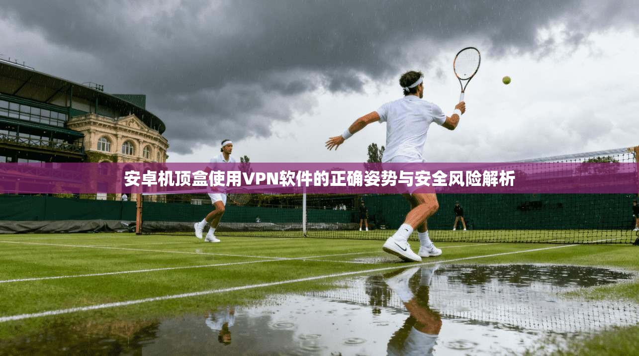 安卓机顶盒使用VPN软件的正确姿势与安全风险解析