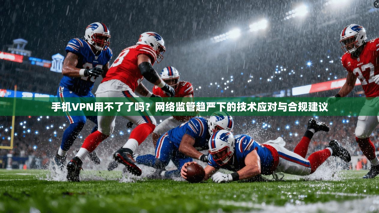 手机VPN用不了了吗？网络监管趋严下的技术应对与合规建议