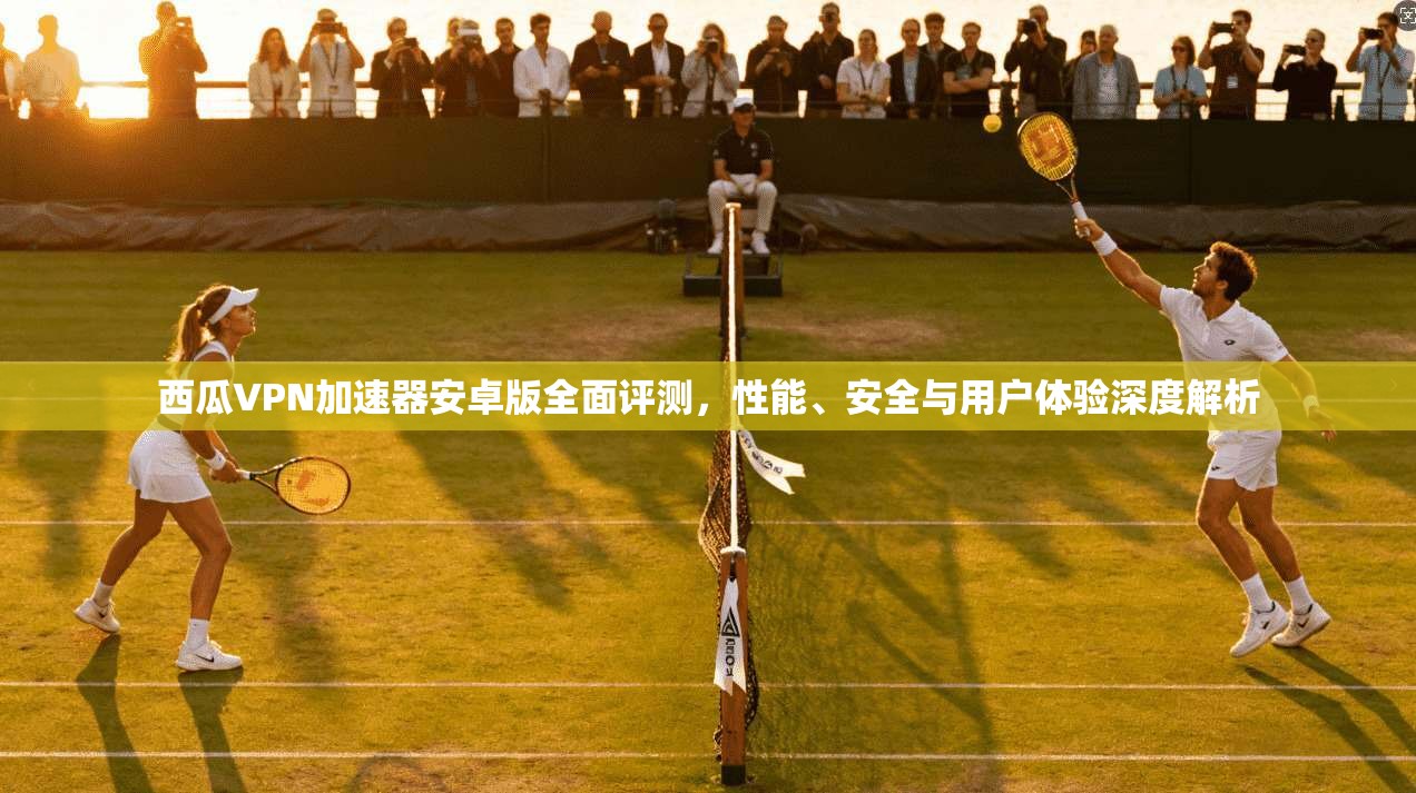 西瓜VPN加速器安卓版全面评测，性能、安全与用户体验深度解析