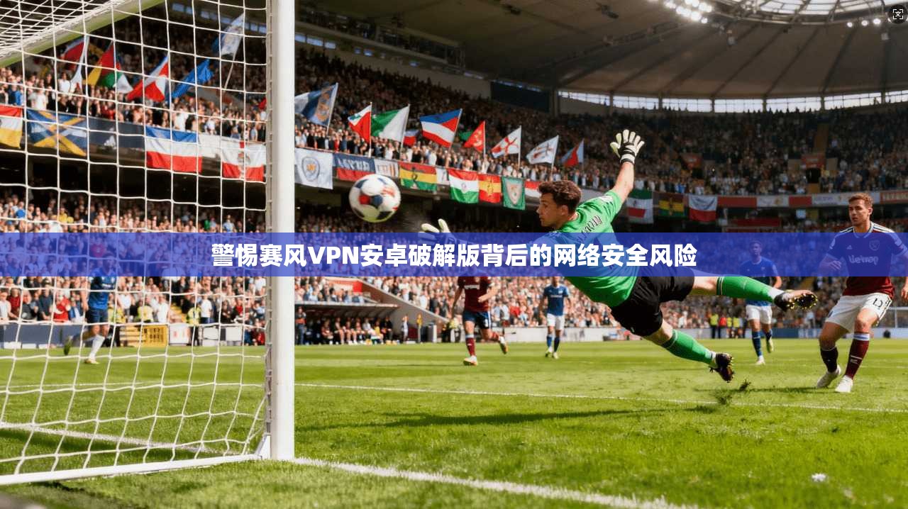警惕赛风VPN安卓破解版背后的网络安全风险