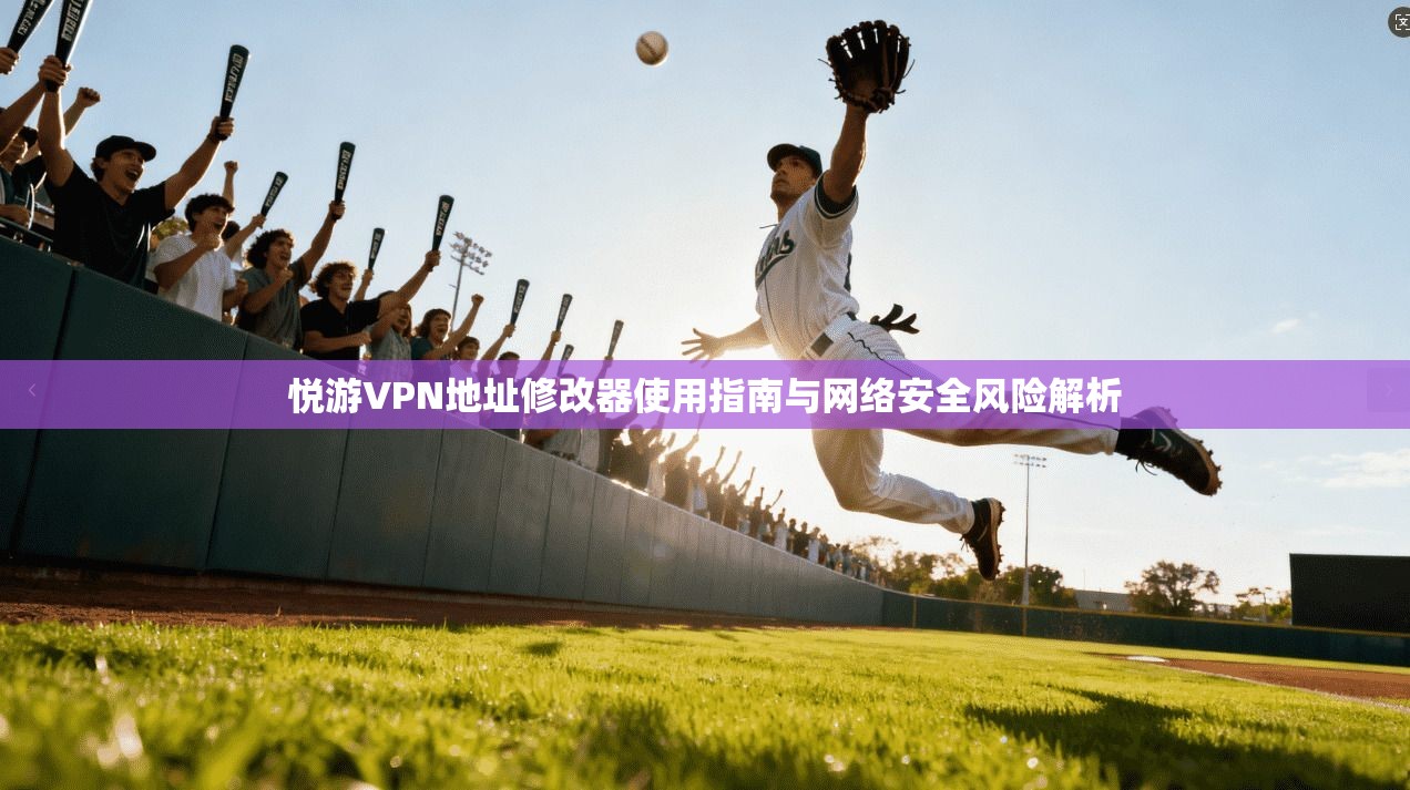 悦游VPN地址修改器使用指南与网络安全风险解析