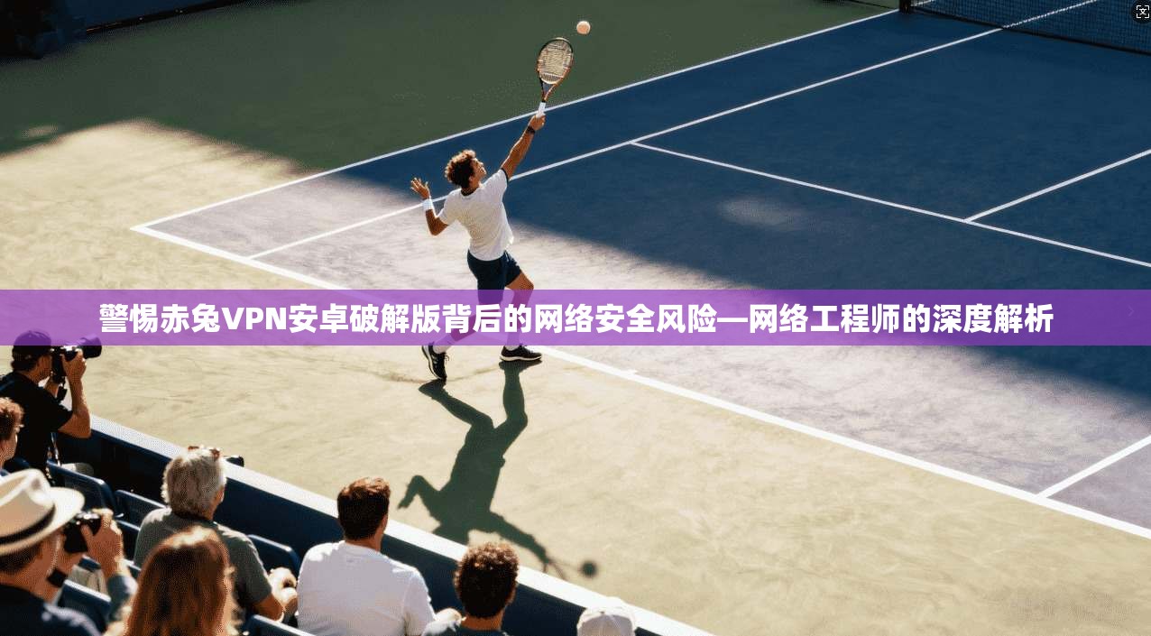 警惕赤兔VPN安卓破解版背后的网络安全风险—网络工程师的深度解析