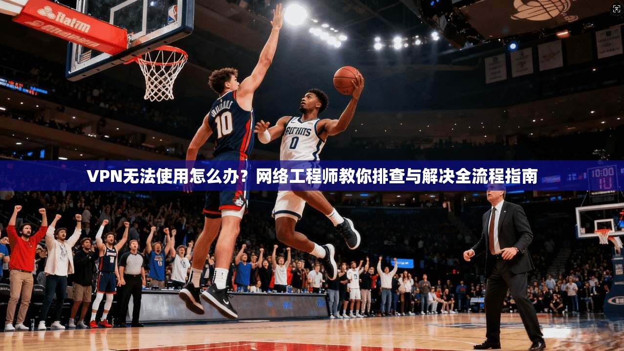 VPN无法使用怎么办？网络工程师教你排查与解决全流程指南