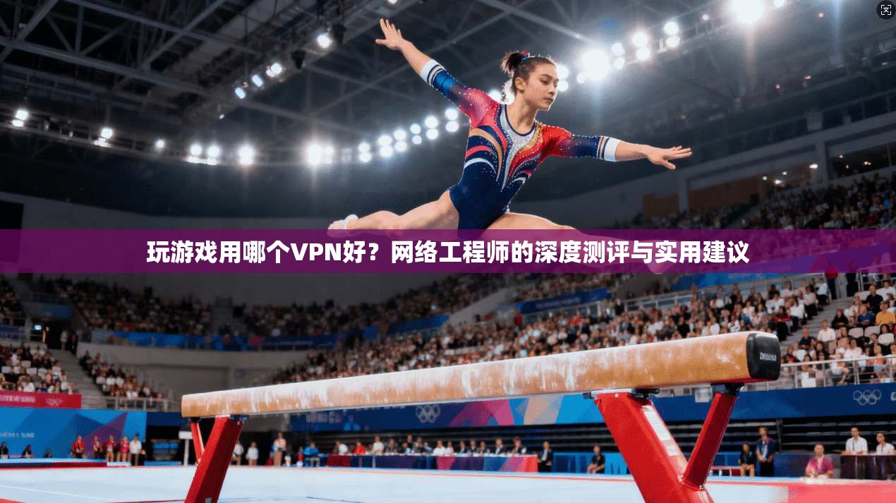玩游戏用哪个VPN好？网络工程师的深度测评与实用建议