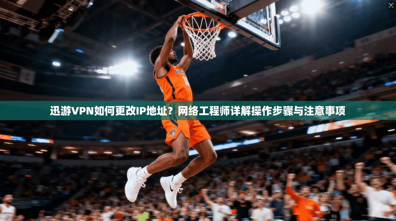 迅游VPN如何更改IP地址?网络工程师详解操作步骤与注意事项