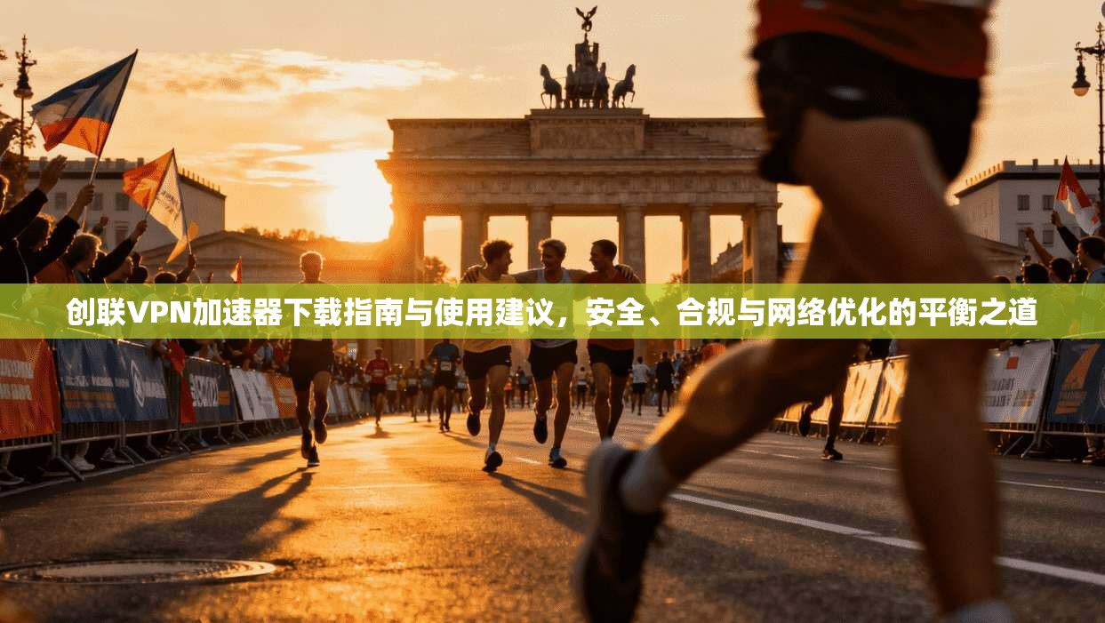 创联VPN加速器下载指南与使用建议，安全、合规与网络优化的平衡之道