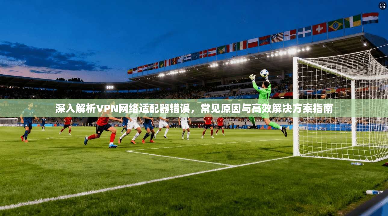 深入解析VPN网络适配器错误，常见原因与高效解决方案指南